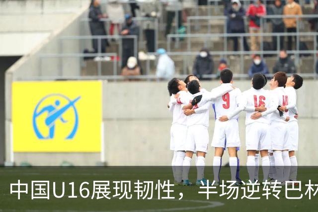 中国U16展现韧性，半场逆转巴林U17，比分定格在2-1
